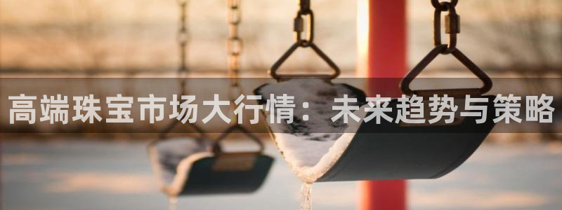 新航娱乐最新消息:高端珠宝市场大行情:未来趋势与策略
